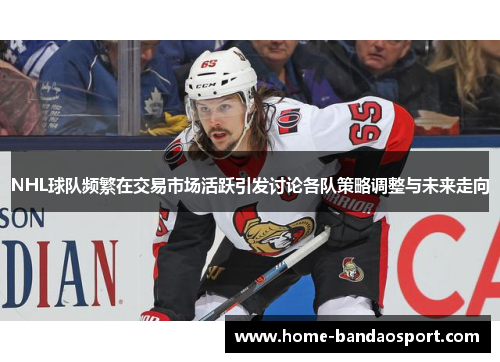 NHL球队频繁在交易市场活跃引发讨论各队策略调整与未来走向