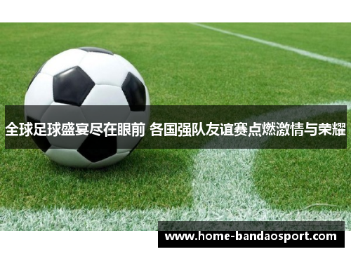 全球足球盛宴尽在眼前 各国强队友谊赛点燃激情与荣耀