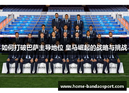如何打破巴萨主导地位 皇马崛起的战略与挑战