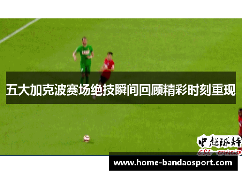 五大加克波赛场绝技瞬间回顾精彩时刻重现