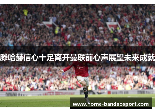 滕哈赫信心十足离开曼联前心声展望未来成就