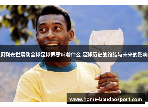 贝利去世震动全球足球界意味着什么 足球历史的终结与未来的影响