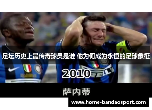 足坛历史上最传奇球员是谁 他为何成为永恒的足球象征