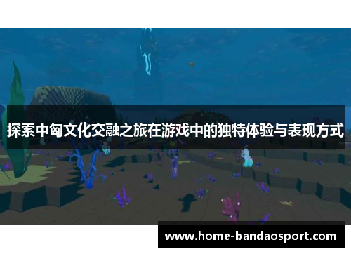 探索中匈文化交融之旅在游戏中的独特体验与表现方式