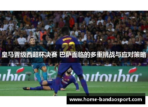 皇马晋级西超杯决赛 巴萨面临的多重挑战与应对策略
