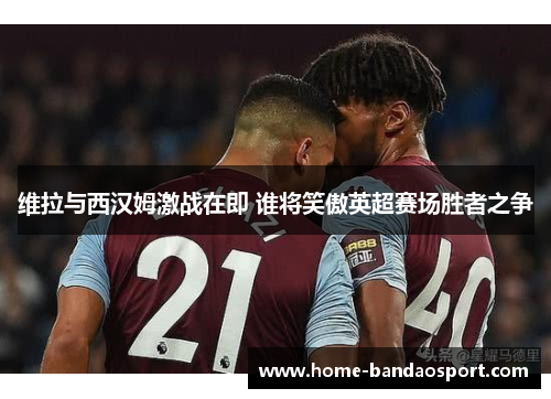 维拉与西汉姆激战在即 谁将笑傲英超赛场胜者之争