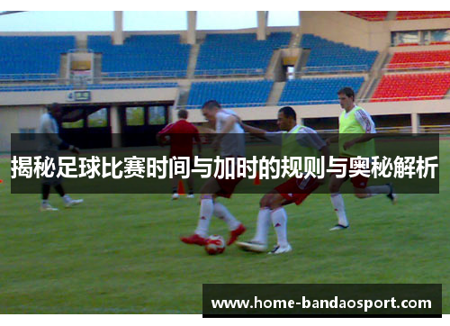 揭秘足球比赛时间与加时的规则与奥秘解析