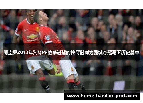 阿圭罗2012年对QPR绝杀进球的传奇时刻为曼城夺冠写下历史篇章
