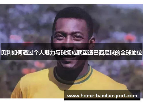 贝利如何通过个人魅力与球场成就塑造巴西足球的全球地位