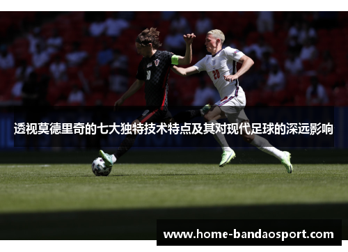 透视莫德里奇的七大独特技术特点及其对现代足球的深远影响