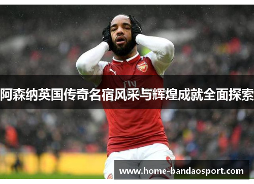 阿森纳英国传奇名宿风采与辉煌成就全面探索