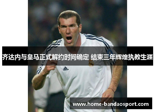 齐达内与皇马正式解约时间确定 结束三年辉煌执教生涯